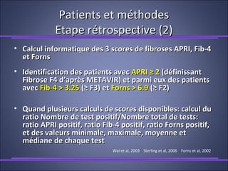 Patients et méthodesPatients et méthodes
Etape rétrospective (2)Etape rétrospective (2)
• Calcul informatique des 3 scores de fibroses APRI, Fib-4Calcul informatique des 3 scores de fibroses APRI, Fib-4
et Fornset Forns
• Identification des patients avecIdentification des patients avec APRI ≥ 2APRI ≥ 2 (définissant(définissant
Fibrose F4 d’après METAVIR) et parmi eux des patientsFibrose F4 d’après METAVIR) et parmi eux des patients
avecavec Fib-4 > 3.25Fib-4 > 3.25 (≥ F3) et(≥ F3) et Forns > 6.9Forns > 6.9 (≥ F2)(≥ F2)
• Quand plusieurs calculs de scores disponibles: calcul duQuand plusieurs calculs de scores disponibles: calcul du
ratio Nombre de test positif/Nombre total de tests:ratio Nombre de test positif/Nombre total de tests:
ratio APRI positif, ratio Fib-4 positif, ratio Forns positif,ratio APRI positif, ratio Fib-4 positif, ratio Forns positif,
et des valeurs minimale, maximale, moyenne etet des valeurs minimale, maximale, moyenne et
médiane de chaque testmédiane de chaque test
Wai et al, 2003 Sterling et al, 2006 Forns et al, 2002
 
