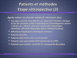 Patients et méthodesPatients et méthodes
Etape rétrospective (3)Etape rétrospective (3)
Après retour au dossier médical, exclusion des:Après retour au dossier médical, exclusion des:
 Cas jugés comme faux positifs au regard de l’histoire cliniqueCas jugés comme faux positifs au regard de l’histoire clinique
et/ou de certaines valeurs biologiques (Thrombopénie sévèreet/ou de certaines valeurs biologiques (Thrombopénie sévère
< 10 G/L ou < 40 G/L avec une cause extra-hépatique< 10 G/L ou < 40 G/L avec une cause extra-hépatique
identifiée, affection hépatique aiguë, rhabdomyolyse)identifiée, affection hépatique aiguë, rhabdomyolyse)
 Affections hépatiques chroniques connuesAffections hépatiques chroniques connues
 Patients décédésPatients décédés
 Patients déjà inclus dans un protocolePatients déjà inclus dans un protocole
 Patients avec pacemaker/DAI (demande du CPP)Patients avec pacemaker/DAI (demande du CPP)
 Patients sous tutelle, curatelle ou sauvegarde de justicePatients sous tutelle, curatelle ou sauvegarde de justice
 