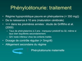 Phénylcétonurie: traitement
• Régime hypoprotidique pauvre en phényalanine (< 350 mg/j)
• De la naissance à 10 ans (maturation cérébrale)
• +++ dans les premières années : étude de Griffiths et al.
  (2000)
   – Taux de phénylalanine à 2 ans : marqueur prédictif du QI, même si
     taux bien équilibrés secondairement
   – QIV reste inférieur chez les enfants traités
• Dosage de contrôle régulier (< 5mg/dl)
• Allègement secondaire du régime

                      !   Phénylcétonurie maternelle
 