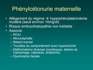 Phénylcétonurie maternelle
• Allègement du régime    hyperphénylalaninémie
  modéré (seuil environ 10mg/dl)
• Risque embryofoetopathie non traitable
• Associe:
  – RCIU
  – Microcéphalie
  – Retard mental
  – Troubles du comportement avec hyperactivité
  – Malformations diverses (cardiaques, atrésie de
    l’œsophage, cataracte, strabisme)
  – Dysmorphie faciale
 