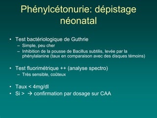 Phénylcétonurie: dépistage
            néonatal
• Test bactériologique de Guthrie
   – Simple, peu cher
   – Inhibition de la pousse de Bacillus subtilis, levée par la
     phénylalanine (taux en comparaison avec des disques témoins)

• Test fluorimétrique ++ (analyse spectro)
   – Très sensible, coûteux

• Taux < 4mg/dl
• Si >   confirmation par dosage sur CAA
 
