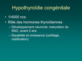 Hypothyroïdie congénitale
• 1/4000 ncs
• Rôle des hormones thyroïdiennes
  – Développement neuronal, maturation du
    SNC, avant 2 ans
  – Squelette et croissance (cartilage,
    ossification)
 