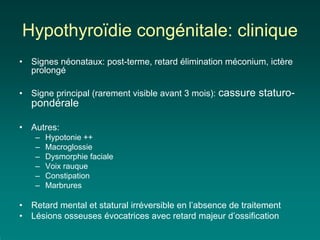 Hypothyroïdie congénitale: clinique
•   Signes néonataux: post-terme, retard élimination méconium, ictère
    prolongé

•   Signe principal (rarement visible avant 3 mois): cassure   staturo-
    pondérale

•   Autres:
     –   Hypotonie ++
     –   Macroglossie
     –   Dysmorphie faciale
     –   Voix rauque
     –   Constipation
     –   Marbrures

•   Retard mental et statural irréversible en l’absence de traitement
•   Lésions osseuses évocatrices avec retard majeur d’ossification
 