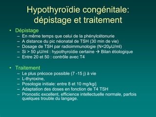 Hypothyroïdie congénitale:
          dépistage et traitement
• Dépistage
   –   En même temps que celui de la phénylcétonurie
   –   A distance du pic néonatal de TSH (30 min de vie)
   –   Dosage de TSH par radioimmunologie (N<20µU/ml)
   –   Si > 50 µU/ml : hypothyroïdie certaine Bilan étiologique
   –   Entre 20 et 50 : contrôle avec T4

• Traitement
   –   Le plus précoce possible (7 -15 j) à vie
   –   L-thyroxine,
   –   Posologie initiale: entre 8 et 10 mg/kg/j
   –   Adaptation des doses en fonction de T4 TSH
   –   Pronostic excellent, efficience intellectuelle normale, parfois
       quelques trouble du langage.
 