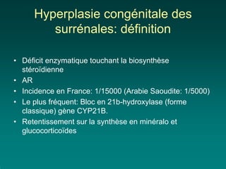 Hyperplasie congénitale des
        surrénales: définition

• Déficit enzymatique touchant la biosynthèse
  stéroïdienne
• AR
• Incidence en France: 1/15000 (Arabie Saoudite: 1/5000)
• Le plus fréquent: Bloc en 21b-hydroxylase (forme
  classique) gène CYP21B.
• Retentissement sur la synthèse en minéralo et
  glucocorticoïdes
 
