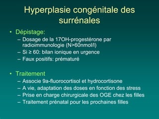 Hyperplasie congénitale des
              surrénales
• Dépistage:
  – Dosage de la 17OH-progestérone par
    radioimmunologie (N>60nmol/l)
  – Si ≥ 60: bilan ionique en urgence
  – Faux positifs: prématuré

• Traitement
  –   Associe 9a-fluorocortisol et hydrocortisone
  –   A vie, adaptation des doses en fonction des stress
  –   Prise en charge chirurgicale des OGE chez les filles
  –   Traitement prénatal pour les prochaines filles
 