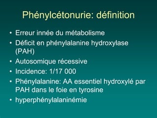 Phénylcétonurie: définition
• Erreur innée du métabolisme
• Déficit en phénylalanine hydroxylase
  (PAH)
• Autosomique récessive
• Incidence: 1/17 000
• Phénylalanine: AA essentiel hydroxylé par
  PAH dans le foie en tyrosine
• hyperphénylalaninémie
 