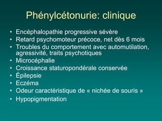 Phénylcétonurie: clinique
• Encéphalopathie progressive sévère
• Retard psychomoteur précoce, net dès 6 mois
• Troubles du comportement avec automutilation,
  agressivité, traits psychotiques
• Microcéphalie
• Croissance staturopondérale conservée
• Épilepsie
• Eczéma
• Odeur caractéristique de « nichée de souris »
• Hypopigmentation
 