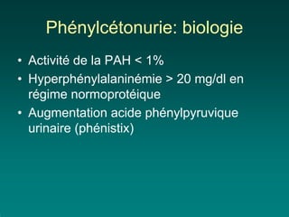 Phénylcétonurie: biologie
• Activité de la PAH < 1%
• Hyperphénylalaninémie > 20 mg/dl en
  régime normoprotéique
• Augmentation acide phénylpyruvique
  urinaire (phénistix)
 