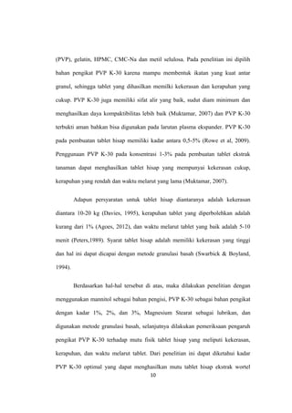 (PVP), gelatin, HPMC, CMC-Na dan metil selulosa. Pada penelitian ini dipilih
bahan pengikat PVP K-30 karena mampu membentuk ikatan yang kuat antar
granul, sehingga tablet yang dihasilkan memilki kekerasan dan kerapuhan yang
cukup. PVP K-30 juga memiliki sifat alir yang baik, sudut diam minimum dan
menghasilkan daya kompaktibilitas lebih baik (Muktamar, 2007) dan PVP K-30
terbukti aman bahkan bisa digunakan pada larutan plasma ekspander. PVP K-30
pada pembuatan tablet hisap memiliki kadar antara 0,5-5% (Rowe et al, 2009).
Penggunaan PVP K-30 pada konsentrasi 1-3% pada pembuatan tablet ekstrak
tanaman dapat menghasilkan tablet hisap yang mempunyai kekerasan cukup,
kerapuhan yang rendah dan waktu melarut yang lama (Muktamar, 2007).
Adapun persyaratan untuk tablet hisap diantaranya adalah kekerasan
diantara 10-20 kg (Davies, 1995), kerapuhan tablet yang diperbolehkan adalah
kurang dari 1% (Agoes, 2012), dan waktu melarut tablet yang baik adalah 5-10
menit (Peters,1989). Syarat tablet hisap adalah memiliki kekerasan yang tinggi
dan hal ini dapat dicapai dengan metode granulasi basah (Swarbick & Boyland,
1994).
Berdasarkan hal-hal tersebut di atas, maka dilakukan penelitian dengan
menggunakan mannitol sebagai bahan pengisi, PVP K-30 sebagai bahan pengikat
dengan kadar 1%, 2%, dan 3%, Magnesium Stearat sebagai lubrikan, dan
digunakan metode granulasi basah, selanjutnya dilakukan pemeriksaan pengaruh
pengikat PVP K-30 terhadap mutu fisik tablet hisap yang meliputi kekerasan,
kerapuhan, dan waktu melarut tablet. Dari penelitian ini dapat diketahui kadar
PVP K-30 optimal yang dapat menghasilkan mutu tablet hisap ekstrak wortel
10
 