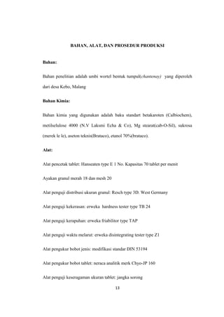BAHAN, ALAT, DAN PROSEDUR PRODUKSI
Bahan:
Bahan penelitian adalah umbi wortel bentuk tumpul(chantenay) yang diperoleh
dari desa Kebo, Malang
Bahan Kimia:
Bahan kimia yang digunakan adalah baku standart betakaroten (Calbiochem),
metilselulose 4000 (N.V Laksmi Echa & Co), Mg stearat(cab-O-Sil), sukrosa
(merek le le), aseton teknis(Brataco), etanol 70%(brataco).
Alat:
Alat pencetak tablet: Hanseaten type E 1 No. Kapasitas 70 tablet per menit
Ayakan granul merah 18 dan mesh 20
Alat penguji distribusi ukuran granul: Resch type 3D. West Germany
Alat penguji kekerasan: erweka hardness tester type TB 24
Alat penguji kerapuhan: erweka friabilitor type TAP
Alat penguji waktu melarut: erweka disintegrating tester type Z1
Alat pengukur bobot jenis: modifikasi standar DIN 53194
Alat pengukur bobot tablet: neraca analitik merk Chyo-JP 160
Alat penguji keseragaman ukuran tablet: jangka sorong
13
 