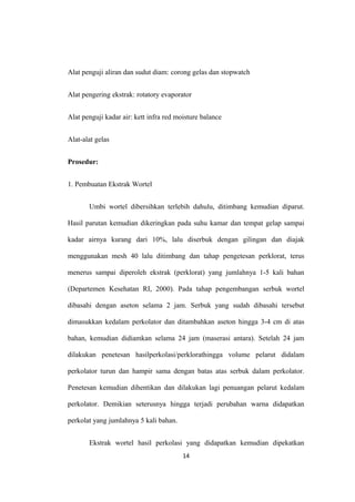 Alat penguji aliran dan sudut diam: corong gelas dan stopwatch
Alat pengering ekstrak: rotatory evaporator
Alat penguji kadar air: kett infra red moisture balance
Alat-alat gelas
Prosedur:
1. Pembuatan Ekstrak Wortel
Umbi wortel dibersihkan terlebih dahulu, ditimbang kemudian diparut.
Hasil parutan kemudian dikeringkan pada suhu kamar dan tempat gelap sampai
kadar airnya kurang dari 10%, lalu diserbuk dengan gilingan dan diajak
menggunakan mesh 40 lalu ditimbang dan tahap pengetesan perklorat, terus
menerus sampai diperoleh ekstrak (perklorat) yang jumlahnya 1-5 kali bahan
(Departemen Kesehatan RI, 2000). Pada tahap pengembangan serbuk wortel
dibasahi dengan aseton selama 2 jam. Serbuk yang sudah dibasahi tersebut
dimasukkan kedalam perkolator dan ditambahkan aseton hingga 3-4 cm di atas
bahan, kemudian didiamkan selama 24 jam (maserasi antara). Setelah 24 jam
dilakukan penetesan hasilperkolasi/perklorathingga volume pelarut didalam
perkolator turun dan hampir sama dengan batas atas serbuk dalam perkolator.
Penetesan kemudian dihentikan dan dilakukan lagi penuangan pelarut kedalam
perkolator. Demikian seterusnya hingga terjadi perubahan warna didapatkan
perkolat yang jumlahnya 5 kali bahan.
Ekstrak wortel hasil perkolasi yang didapatkan kemudian dipekatkan
14
 