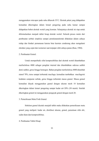 menggunakan rotavapor pada suhu dibawah 35˚C. Ekstrak pekat yang didapatkan
kemudian dikeringkan dalam lemari pengering pada suhu kamar sampai
didapatkan bobot ekstrak wortel yang konstan. Selanjutnya ekstrak ini siap untuk
diformulasikan menjadi tablet hisap ekstrak wortel. Seluruh proses mulai dari
pembuatan serbuk simplisia sampai pemekatanekstrak dilakukan dalam cahaya
redup dan hindari pemanasan karena beta karoten cenderung akan mengalami
oksidasi yang cepat dan isomerasi saat terpapar oleh cahaya panas (Ikan, 1984).
2. Pembuatan Granul.
Untuk memperbaiki sifat kompresibilitas dari ekstrak wortel ditambahkan
metilselulosa 4000 sebagai pengikat internal dan ditambahkan sukrosa sedikit
demi sedikit, gerus hingga homogen. Bahan pengikat metilselulosa 4000 ditambah
etanol 70%, terus sampai terbentuk mucilago, kemudian tambahkan mucilagoini
kedalam campuran serbuk, gerus hingga terbentuk massa granul. Massa granul
kemudian diayak menggunakan granul dengan ukuran mesh 18 kemudian
dikeringkan dalam lemari pengering sampai kadar air<20% (30 menit). Setelah
dikeringkan granul ini menggunakan pengayak granul dengan mesh 20.
3. Pemeriksaan Mutu Fisik Granul.
Sebelum granul dicetak menjadi tablet maka dilakukan pemeriksaan mutu
granul yang meliputi: kadar air, distribusi ukuran, granul, penentuan sifat alir,
sudut diam dan kompresibilitas.
4. Pembuatan Tablet Hisap
15
 