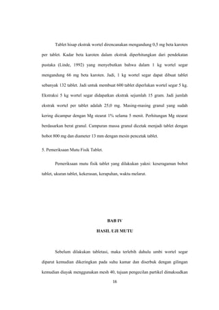 Tablet hisap ekstrak wortel direncanakan mengandung 0,5 mg beta karoten
per tablet. Kadar beta karoten dalam ekstrak diperhitungkan dari pendekatan
pustaka (Linde, 1992) yang menyebutkan bahwa dalam 1 kg wortel segar
mengandung 66 mg beta karoten. Jadi, 1 kg wortel segar dapat dibuat tablet
sebanyak 132 tablet. Jadi untuk membuat 600 tablet diperlukan wortel segar 5 kg.
Ekstraksi 5 kg wortel segar didapatkan ekstrak sejumlah 15 gram. Jadi jumlah
ekstrak wortel per tablet adalah 25,0 mg. Masing-masing granul yang sudah
kering dicampur dengan Mg stearat 1% selama 5 menit. Perhitungan Mg stearat
berdasarkan berat granul. Campuran massa granul dicetak menjadi tablet dengan
bobot 800 mg dan diameter 13 mm dengan mesin pencetak tablet.
5. Pemeriksaan Mutu Fisik Tablet.
Pemeriksaan mutu fisik tablet yang dilakukan yakni: keseragaman bobot
tablet, ukuran tablet, kekerasan, kerapuhan, waktu melarut.
BAB IV
HASIL UJI MUTU
Sebelum dilakukan tabletasi, maka terlebih dahulu umbi wortel segar
diparut kemudian dikeringkan pada suhu kamar dan diserbuk dengan gilingan
kemudian diayak menggunakan mesh 40, tujuan pengecilan partikel dimaksudkan
16
 