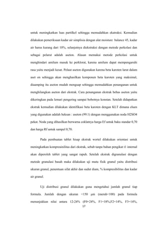 untuk meningkatkan luas partilkel sehingga memudahkan ekatraksi. Kemudian
dilakukan pemeriksaan kadar air simplisia dengan alat moisture balance 45, kadar
air harus kurang dari 10%, selanjutnya diekstraksi dengan metode perkolasi dan
sebagai pelarut adalah aseton. Alasan memakai metode perkolasi untuk
menghindari amilum masuk ke perklorat, karena amilum dapat mempengaruhi
rasa yaitu menjadi kesat. Pelaut aseton digunakan karena beta karoten larut dalam
aset on sehingga akan menghasilkan komponen beta karoten yang maksimal,
diaamping itu aseton mudah menguap sehingga memudahkan penanganan untuk
menghilangkan aseton dari ekstrak. Cara penanganan ekstrak bebas aseton yaitu
dikeringkan pada lemari pengering sampai bobotnya konstan. Setelah didapatkan
ekstrak kemudian dilakukan identifikasi beta karoten dengan KLT dimana eluen
yang digunakan adalah heksan : aseton (99:1) dengan menggunakan noda H2SO4
pekat. Noda yang dihasilkan berwarna coklatnya harga Ef untuk baku standar 0,70
dan harga Rf untuk sampel 0,70.
Pada pembuatan tablet hisap ekstrak wortel dilakukan orientasi untuk
meningkatkan kompreainilitas dari ekstrak, sebab tanpa bahan pengikat t1 internal
akan diperoleh tablet yang sangat rapuh. Setelah ekstrak digranulasi dengan
metode granulasi basah maka dilakukan uji mutu fisik granul yaitu distribusi
ukuran granul, penentuan sifat akhir dan sudut diam, % kompresibilitas dan kadar
air granul.
Uji distribusi granul dilakukan guna mengetahui jumlah granul tiap
formula. Jumlah dengan ukuran <150 μm (merah<100) pada formula
menunjukkan nilai antara 12-24% (F0=24%, F1=18%,F2=14%, F3=14%,
17
 