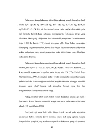 Pada pemeriksaan kekerasan tablet hisap ekstrak wortel didapatkan hasil
antara 3,91 kg-6,50 kg (F0=3,91 kg, F1= 4,53 kg, F2=5,30 kg, F3=6,06
kgF0<F1<F2<Fe<F4. Hal ini disebabkan karena kadar metilselulosa 4000 pada
tiap formula berbeda-beda sehingga mempengaruhi kekerasan tablet yang
dihasilkan. Hasil yang didapatkan tidak memenuhi persyaratan kekerasan tablet
hisap (10-20 kg Parrot, 1970), tetapi kekerasan tablet hisap bukan merupakan
faktor yang sangat menentukan, karena bila dengan kekerasan tertentu didapatkan
waktu melarutkan yang sesuai persyaratan maka tablet hisap yang dihasilkan
sudah dapat diterima.
Pada pemeriksaan kerapuhan tablet hisap ekstrak wortel didapatkan hasil
antara 0,48%-1,07% (F1=1,07%, F2=0,79%, F3=0,65%, F4=0,48%. Formula 2, 3,
4, memenuhi persyaratan kerapuhan yaitu kurang dari 1% ( The United State
Pharmacopoeia, 2000). Sedangkan pada F1 tidak memenuhi persyaratan karena
pada formula ini tidak menggunakan bahan pengikat eksternal sehingga memiliki
kekuatan yang relatif kurang baik dibanding formula yang lain dan
mengakibatkan keampuhannya lebih tinggi.
Pada pemisahan tablet hisap ekstrak wortel didapatkan antara 5,29 menit-
7,46 menit. Semua formula memenuhi persyaratan waktu melarutkan tablet hisap
adalah 5-10 menit(Peter, 1980).
Dari hasil uji mutu fisik tablet hisap ekstrak wortel maka diperoleh
kesimpulan bahwa formula 2(1%) memiliki mutu fisik yang optimal karena
dengan bahan pengikat yang rendah menghasilkan kekerasan yang cukup untuk
19
 
