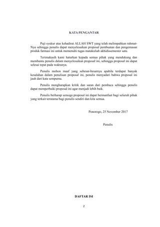 KATA PENGANTAR
Puji syukur atas kehadirat ALLAH SWT yang telah melimpahkan rahmat-
Nya sehingga penulis dapat menyelesaikan proposal pembuatan dan pengemasan
produk farmasi ini untuk memenuhi tugas matakuliah akhidissemester satu.
Terimakasih kami haturkan kepada semua pihak yang mendukung dan
membantu penulis dalam menyelesaikan proposal ini, sehingga proposal ini dapat
selesai tepat pada waktunya.
Penulis mohon maaf yang sebesar-besarnya apabila terdapat banyak
kesalahan dalam penulisan proposal ini, penulis menyadari bahwa proposal ini
jauh dari kata sempurna.
Penulis mengharapkan kritik dan saran dari pembaca sehingga penulis
dapat memperbaiki proposal ini agar menjadi lebih baik.
Penulis berharap semoga proposal ini dapat bermanfaat bagi seluruh pihak
yang terkait terutama bagi penulis sendiri dan kita semua.
Ponorogo, 25 November 2017
Penulis
DAFTAR ISI
2
 
