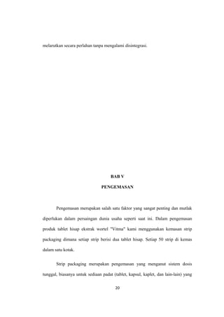 melarutkan secara perlahan tanpa mengalami disintegrasi.
BAB V
PENGEMASAN
Pengemasan merupakan salah satu faktor yang sangat penting dan mutlak
diperlukan dalam persaingan dunia usaha seperti saat ini. Dalam pengemasan
produk tablet hisap ekstrak wortel "Vitma" kami menggunakan kemasan strip
packaging dimana setiap strip berisi dua tablet hisap. Setiap 50 strip di kemas
dalam satu kotak.
Strip packaging merupakan pengemasan yang menganut sistem dosis
tunggal, biasanya untuk sediaan padat (tablet, kapsul, kaplet, dan lain-lain) yang
20
 