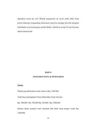 digunakan secara per oral. Metode pengemasan ini cocok untuk tablet hisap
karena bahannya mengandung alumunium yang bisa menjaga obat dari pengaruh
kelembaban serta kemasannya mudah dibuka. Setelah itu setiap 50 strip di kemas
dalam sebuah kotak.
BAB VI
ANGGARAN DANA & PEMASARAN
Modal:
Modal yang dikeluarkan untuk usaha ini Rp: 2.000.000
Total biaya perlengkapan+biaya bahan baku+biaya lain-lain:
Rp: 900.000 +Rp: 780.000+Rp: 320.000= Rp: 2.000.000
Dimana dalam produksi kami membuat 600 tablet hisap dengan modal Rp:
2.000.000
21
 
