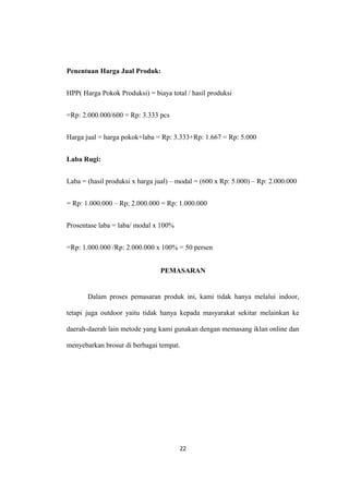 Penentuan Harga Jual Produk:
HPP( Harga Pokok Produksi) = biaya total / hasil produksi
=Rp: 2.000.000/600 = Rp: 3.333 pcs
Harga jual = harga pokok+laba = Rp: 3.333+Rp: 1.667 = Rp: 5.000
Laba Rugi:
Laba = (hasil produksi x harga jual) – modal = (600 x Rp: 5.000) – Rp: 2.000.000
= Rp: 1.000.000 – Rp; 2.000.000 = Rp: 1.000.000
Prosentase laba = laba/ modal x 100%
=Rp: 1.000.000 /Rp: 2.000.000 x 100% = 50 persen
PEMASARAN
Dalam proses pemasaran produk ini, kami tidak hanya melalui indoor,
tetapi juga outdoor yaitu tidak hanya kepada masyarakat sekitar melainkan ke
daerah-daerah lain metode yang kami gunakan dengan memasang iklan online dan
menyebarkan brosur di berbagai tempat.
22
 