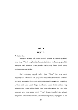 BAB VII
PENUTUP
A. Kesimpulan
Demikian proposal ini disusun dengan harapan permohonan produksi
tablet hisap "Vitma" yang kami dirikan dapat diterima. Pembuatan proposal ini
bertujuan untuk membuat usaha produksi tablet hisap ekstrak wortel untuk
kesehatan mata masyarakat
Dari pembuatan produk tablet hisap "Vitma" ini, saya dapat
menyimpulkan bahwa salah satu upaya untuk mengembangkan tanaman wortel ini
agar lebih praktis dan efektif dalam penggunaannya serta disukai oleh masyarakat
terutama anak-anak adalah dengan membuatnya dalam bentuk ekstrak yang
diformulasikan dalam bentuk sediaan tablet hisap. Oleh karena itu, kami ingin
membuat tablet hisap ekstra wortel "Vitma" dengan formulasi yang disukai
masyarakat serta dapat membantu pemerintah mengurangi pengangguran di era
23
 