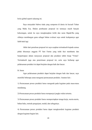 krisis global seperti sekarang ini.
Saya menyadari bahwa tiada yang sempurna di dunia ini kecuali Tuhan
yang Maha Esa. Dalam pembuatan proposal ini tentunya masih banyak
kekurangan, untuk itu saya mengharapkan kritik dan saran Bapak/Ibu yang
sifatnya membangun guna sebagai bahan evaluasi saya untuk kedepannya agar
lebih baik lagi.
Akhir dari penulisan proposal ini saya ucapkan terimakasih kepada semua
pihak khusunya anggota PT Sari Farma yang telah ikut membantu dan
berpartisipasi dalam menyusun proposal dan produksi tablet hisap "Vitma".
Terimakasih juga atas penerimaan proposal ini, serta saya berharap agar
pelaksanaan produksi ini dapat berjalan dengan baik dan lancar.
B. Saran
Agar pelaksanaan produksi dapat berjalan dengan baik dan lancar, saya
memiliki beberapa saran mengenai perencanaan produksi. Anatara lain :
1) Perencanaan proses produksi harus mengarah pada kegiatan pada masa-masa
mendatang.
2) Perencanaan proses produksi harus mempunyai jangka waktu tertentu.
3) Perencanaan proses produksi harus mempersiapkan tenaga kerja, mesin-mesin,
bahan baku, metode pengerjaan, modal, dan sebagainya.
4) Perencanaan proses produksi harus dapat mengkoordinir kegiatan produksi
dengan kegiatan bagian lain.
24
 