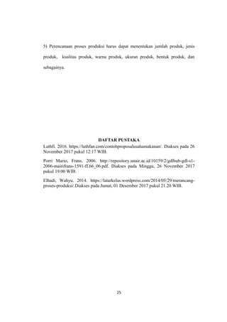 5) Perencanaan proses produksi harus dapat menentukan jumlah produk, jenis
produk, kualitas produk, warna produk, ukuran produk, bentuk produk, dan
sebagainya.
DAFTAR PUSTAKA
Luthfi. 2016. https://luthfan.com/contohproposalusahamakanan/. Diakses pada 26
November 2017 pukul 12:17 WIB.
Porri Mario, Frans. 2006. http://repository.unair.ac.id/10159/2/gdlhub-gdl-s1-
2006-mairifrans-1591-ff.66_06.pdf. Diakses pada Minggu, 26 November 2017
pukul 19.00 WIB.
Elhadi, Wahyu. 2014. https://latarkelas.wordpress.com/2014/05/29/merancang-
proses-produksi/.Diakses pada Jumat, 01 Desember 2017 pukul 21.20 WIB.
25
 