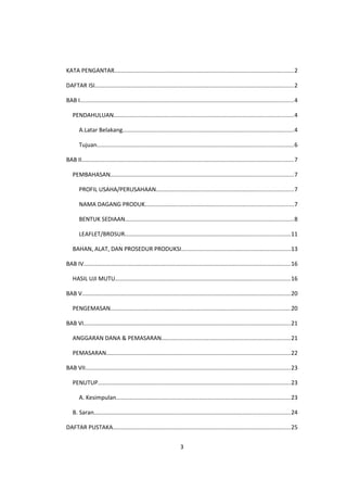 KATA PENGANTAR..............................................................................................................2
DAFTAR ISI..........................................................................................................................2
BAB I...................................................................................................................................4
PENDAHULUAN..............................................................................................................4
A.Latar Belakang.........................................................................................................4
Tujuan........................................................................................................................6
BAB II..................................................................................................................................7
PEMBAHASAN................................................................................................................7
PROFIL USAHA/PERUSAHAAN....................................................................................7
NAMA DAGANG PRODUK...........................................................................................7
BENTUK SEDIAAN.......................................................................................................8
LEAFLET/BROSUR.....................................................................................................11
BAHAN, ALAT, DAN PROSEDUR PRODUKSI...................................................................13
BAB IV...............................................................................................................................16
HASIL UJI MUTU...........................................................................................................16
BAB V................................................................................................................................20
PENGEMASAN..............................................................................................................20
BAB VI...............................................................................................................................21
ANGGARAN DANA & PEMASARAN...............................................................................21
PEMASARAN.................................................................................................................22
BAB VII..............................................................................................................................23
PENUTUP......................................................................................................................23
A. Kesimpulan...........................................................................................................23
B. Saran........................................................................................................................24
DAFTAR PUSTAKA.............................................................................................................25
3
 