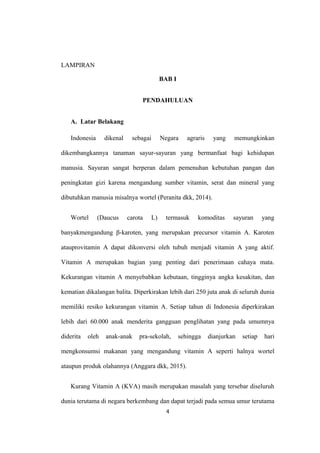 LAMPIRAN
BAB I
PENDAHULUAN
A. Latar Belakang
Indonesia dikenal sebagai Negara agraris yang memungkinkan
dikembangkannya tanaman sayur-sayuran yang bermanfaat bagi kehidupan
manusia. Sayuran sangat berperan dalam pemenuhan kebutuhan pangan dan
peningkatan gizi karena mengandung sumber vitamin, serat dan mineral yang
dibutuhkan manusia misalnya wortel (Peranita dkk, 2014).
Wortel (Daucus carota L) termasuk komoditas sayuran yang
banyakmengandung β-karoten, yang merupakan precursor vitamin A. Karoten
atauprovitamin A dapat dikonversi oleh tubuh menjadi vitamin A yang aktif.
Vitamin A merupakan bagian yang penting dari penerimaan cahaya mata.
Kekurangan vitamin A menyebabkan kebutaan, tingginya angka kesakitan, dan
kematian dikalangan balita. Diperkirakan lebih dari 250 juta anak di seluruh dunia
memiliki resiko kekurangan vitamin A. Setiap tahun di Indonesia diperkirakan
lebih dari 60.000 anak menderita gangguan penglihatan yang pada umumnya
diderita oleh anak-anak pra-sekolah, sehingga dianjurkan setiap hari
mengkonsumsi makanan yang mengandung vitamin A seperti halnya wortel
ataupun produk olahannya (Anggara dkk, 2015).
Kurang Vitamin A (KVA) masih merupakan masalah yang tersebar diseluruh
dunia terutama di negara berkembang dan dapat terjadi pada semua umur terutama
4
 