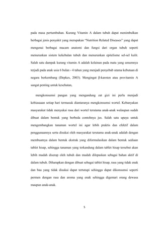 pada masa pertumbuhan. Kurang Vitamin A dalam tubuh dapat menimbulkan
berbagai jenis penyakit yang merupakan “Nutrition Related Diseases” yang dapat
mengenai berbagai macam anatomi dan fungsi dari organ tubuh seperti
menurunkan sistem kekebalan tubuh dan menurunkan epitelisme sel-sel kulit.
Salah satu dampak kurang vitamin A adalah kelainan pada mata yang umumnya
terjadi pada anak usia 6 bulan - 4 tahun yang menjadi penyebab utama kebutaan di
negara berkembang (Depkes, 2003). Mengingat β-karoten atau provitamin A
sangat penting untuk kesehatan,
mengkonsumsi pangan yang mengandung zat gizi ini perlu menjadi
kebiasaaan setiap hari termasuk diantaranya mengkonsumsi wortel. Kebanyakan
masyarakat tidak menyukai rasa dari wortel terutama anak-anak walaupun sudah
dibuat dalam bentuk yang berbeda contohnya jus. Salah satu upaya untuk
mengembangkan tanaman wortel ini agar lebih praktis dan efektif dalam
penggunaannya serta disukai oleh masyarakat terutama anak-anak adalah dengan
membuatnya dalam bentuk ekstrak yang diformulasikan dalam bentuk sediaan
tablet hisap, sehingga tanaman yang terkandung dalam tablet hisap tersebut akan
lebih mudah diserap oleh tubuh dan mudah dilepaskan sebagai bahan aktif di
dalam tubuh. Diharapkan dengan dibuat sebagai tablet hisap, rasa yang tidak enak
dan bau yang tidak disukai dapat tertutupi sehingga dapat dikonsumsi seperti
permen dengan rasa dan aroma yang enak sehingga digemari orang dewasa
maupun anak-anak.
5
 