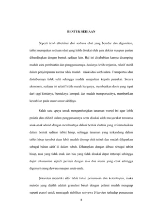 BENTUK SEDIAAN
Seperti telah diketahui dari sediaan obat yang beredar dan digunakan,
tablet merupakan sediaan obat yang lebih disukai oleh para dokter maupun pasien
dibandingkan dengan bentuk sediaan lain. Hal ini disebabkan karena disamping
mudah cara pembuatan dan penggunaannya, dosisnya lebih terjamin, relatif stabil
dalam penyimpanan karena tidak mudah teroksidasi oleh udara. Transportasi dan
distribusinya tidak sulit sehingga mudah sampaikan kepada pemakai. Secara
ekonomis, sediaan ini relatif lebih murah harganya, memberikan dosis yang tepat
dari segi kimianya, bentuknya kompak dan mudah transportasinya, memberikan
kestabilan pada unsur-unsur aktifnya.
Salah satu upaya untuk mengembangkan tanaman wortel ini agar lebih
praktis dan efektif dalam penggunaannya serta disukai oleh masyarakat terutama
anak-anak adalah dengan membuatnya dalam bentuk ekstrak yang diformulasikan
dalam bentuk sediaan tablet hisap, sehingga tanaman yang terkandung dalam
tablet hisap tersebut akan lebih mudah diserap oleh tubuh dan mudah dilepaskan
sebagai bahan aktif di dalam tubuh. Diharapkan dengan dibuat sebagai tablet
hisap, rasa yang tidak enak dan bau yang tidak disukai dapat tertutupi sehingga
dapat dikonsumsi seperti permen dengan rasa dan aroma yang enak sehingga
digemari orang dewasa maupun anak-anak.
β-karoten memiliki sifat tidak tahan pemanasan dan kelembapan, maka
metode yang dipilih adalah granulasi basah dengan pelarut mudah menguap
seperti etanol untuk mencegah stabilitas senyawa β-karoten terhadap pemanasan
8
 