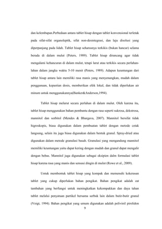 dan kelembapan.Perbedaan antara tablet hisap dengan tablet konvensional terletak
pada sifat-sifat organoleptik, sifat non-desintegrasi, dan laju disolusi yang
diperpanjang pada lidah. Tablet hisap seharusnya terkikis (bukan hancur) selama
berada di dalam mulut (Peters, 1989). Tablet hisap dirancang agar tidak
mengalami kehancuran di dalam mulut, tetapi larut atau terkikis secara perlahan-
lahan dalam jangka waktu 5-10 menit (Peters, 1989). Adapun keuntungan dari
tablet hisap antara lain memiliki rasa manis yang menyenangkan, mudah dalam
penggunaan, kepastian dosis, memberikan efek lokal, dan tidak diperlukan air
minum untuk menggunakannya(Banker&Anderson,1994).
Tablet hisap melarut secara perlahan di dalam mulut. Oleh karena itu,
tablet hisap menggunakan bahan pembantu dengan rasa seperti sukrosa, dekstrosa,
mannitol dan sorbitol (Mendes & Bhargava, 2007). Mannitol bersifat tidak
higroskopis, biasa digunakan dalam pembuatan tablet dengan metode cetak
langsung, selain itu juga biasa digunakan dalam bentuk granul. Spray-dried atau
digunakan dalam metode granulasi basah. Granulasi yang mengandung mannitol
memiliki keuntungan yaitu dapat kering dengan mudah dan granul dapat mengalir
dengan bebas. Mannitol juga digunakan sebagai eksipien dalm formulasi tablet
hisap karena rasa yang manis dan sensasi dingin di mulut (Rowe et al., 2009).
Untuk membentuk tablet hisap yang kompak dan memenuhi kekerasan
tablet yang cukup diperlukan bahan pengikat. Bahan pengikat adalah zat
tambahan yang berfungsi untuk meningkatkan kekompakkan dan daya tahan
tablet melalui penyatuan partikel bersama serbuk lain dalam butir-butir granul
(Voigt, 1994). Bahan pengikat yang umum digunakan adalah polivinil pirolidon
9
 