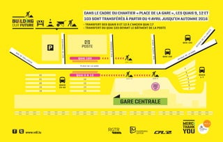 RUEDUCOMMERCE
QUAI 102
QUAIS
1-7
QUAI 101
AVENUEDELAGARE
QUAIS
13-22
13
1
2
3
4
5
6
7
18
1419
1520
1621
QUAI 9 & 1222
GARE CENTRALE
QUAI 103
QUAI 103
›››››››››››››››››
››› ››››
PLACE DE LA GARE
RUED’ÉPARNAY
AVENUE DE LA GARE
AVENUE
DE
LA
LIBERTÉ
QUAI 12
RUEJOSEPHJUNCK
QUAI 9
POSTE
RUE
DE
HOLLERICH
MERC
THANK
YOU
BU LD NG
OUR FUTURE
DANS LE CADRE DU CHANTIER « PLACE DE LA GARE », LES QUAIS 9, 12 ET
103 SONT TRANSFÉRÉS À PARTIR DU 4 AVRIL JUSQU’EN AUTOMNE 2016
- TRANSFERT DES QUAIS 9 ET 12 À L’ANCIEN QUAI 17
- TRANSFERT DU QUAI 103 DEVANT LE BÂTIMENT DE LA POSTE
 