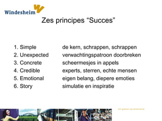 Zes principes “Succes”
1. Simple de kern, schrappen, schrappen
2. Unexpected verwachtingspatroon doorbreken
3. Concrete scheermesjes in appels
4. Credible experts, sterren, echte mensen
5. Emotional eigen belang, diepere emoties
6. Story simulatie en inspiratie
 