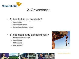 2. Onverwacht
• A) hoe trek in de aandacht?
– Verrassing
– Onverwacht einde
– Op verkeerde been zetten
• B) hoe houd ik de aandacht vast?
– Mysterie introduceren
– Kennishiaat
– Klifhangers
– Wie wint er ?
 