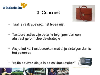 3. Concreet
• Taal is vaak abstract, het leven niet
• Tastbare acties zijn beter te begrijpen dan een
abstract geformuleerde strategie
• Als je het kunt onderzoeken met al je zintuigen dan is
het concreet
• “radio bouwen die je in de zak kunt steken”
 