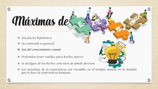 Máximas de
 Son del conocimiento común
 Son juicios hipotéticos
 Su contenido es general
 Se desligan de los hechos concretos de donde derivan
 Pretenden tener validez para hechos nuevos
 Las máximas de la experiencia son variables en el tiempo, mutan en la medida
que lo hace la experiencia humana.
 