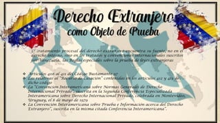 El tratamiento procesal del derecho extranjero encuentra su fuente, no en el
derecho interno, sino en los tratados y convenciones internacionales suscritos
por Venezuela. las Reglas especiales sobre la prueba de leyes extranjeras
Derecho Extranjero
como Objeto de Prueba
 Artículos 408 al 411 del Código Bustamante 97
 Las relativas al “Recurso de Casación” contenidas en los artículos 412 y 413 de
dicho código
 La “Convención Interamericana sobre Normas Generales de Derecho
Internacional Privado”, suscrita en la Segunda Conferencia Especializada
Interamericana sobre Derecho Internacional Privado, celebrada en Montevideo,
Uruguay, el 8 de mayo de 1979
 La Convención Interamericana sobre Prueba e Información acerca del Derecho
Extranjero”, suscrita en la misma citada Conferencia Interamericana”.
 