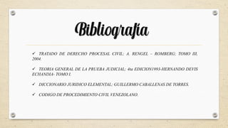 Bibliografía
 TRATADO DE DERECHO PROCESAL CIVIL; A. RENGEL – ROMBERG; TOMO III,
2004.
 TEORIA GENERAL DE LA PRUEBA JUDICIAL; 4ta EDICION1993-HERNANDO DEVIS
ECHANDIA- TOMO I.
 DICCIONARIO JURIDICO ELEMENTAL; GUILLERMO CABALLENAS DE TORRES.
 CODIGO DE PROCEDIMIENTO CIVIL VENEZOLANO.
 