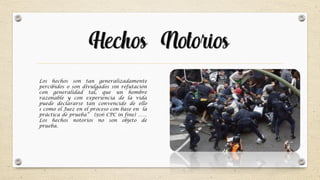 Hechos Notorios
Los hechos son tan generalizadamente
percibidos o son divulgados sin refutación
con generalidad tal, que un hombre
razonable y con experiencia de la vida
puede declararse tan convencido de ello
s como el Juez en el proceso con base en la
práctica de prueba” (506 CPC in fine) ……
Los hechos notorios no son objeto de
prueba.
 