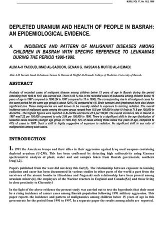 MJBU, VOL 17, No. 1&2, 1999
DEPLETED URANIUM AND HEALTH OF PEOPLE IN BASRAH:
AN EPIDEMIOLOGICAL EVIDENCE.
A. INCIDENCE AND PATTERN OF MALIGNANT DISEASES AMONG
CHILDREN IN BASRAH WITH SPECIFIC REFERENCE TO LEUKAMIAS
DURING THE PERIOD 1990-1998.
ALIM A-H YACOUB, IMAD AL-SADOON, GENAN G. HASSAN & MUFFID AL-HEMADI.
Alim A-H Yacoub, Imad Al-Sadoon, Genan G. Hassan & Muffid Al-Hemadi, College of Medicine, University of Basrah.
ABSTRACT
Analysis of recorded cases of malignant disease among children below 15 years of age in Basrah during the period
extending from 1990 to 1997 was carried out. There is 60 % rise in the recorded cases of leukaemia among children below 15
years of age in 1997 compared to 1990 (24 in 1997 compared to 15 in 1990). The corresponding rise in all malignant cases for
the same period for the same age group is about 120% (42 compared to 19). Brain tumours and lymphomas have also shown
significant rise. These malignancies are well known to be causally related to exposure to ionizing radiation. The overall
incidence rate of malignant cases among the same group ranged from 18.8 per 100,000 in shat-Al-Arab to 71.8 per 100,000 in
Al-Hartha.. The highest figures were reported in Al-Hartha and Qurna 41.9 per 100,00. The overall incidence rate in Basrah in
1997 was7.22 per 100,000 compared to only 3.98 per 100,000 in 1990. There is a significant shift in the age distribution of
lukaemia cases towards younger age group. In 1990 only 13% of cases among those below five years of age, compared to
41% of cases in 1997. Such a shift is highly suggestive of exposure to radiation. No significant shift in sex ratio of
malignancies among such cases.
INTRODUCTION
In 1991 the American troops and their allies in their aggression against Iraq used weapons containing
depleted uranium (U-238). This has been confirmed by detecting high radioactivity using Gamma
spectrometric analysis of plant, water and soil samples taken from Basrah governorate, southern
Iraq[1,2].
Papers published from the west did not deny this fact[3]. The relationship between exposure to ionising
radiation and cacer has been documented in various studies in other parts of the world a part from the
survivors of the atomic bombs in Hiroshima and Nagazaki such relationship have been proved among
uranium miners[4], the employees of the Nuclear reactors in England and Canada[5,6] and those living
in close proximity to Chernobyl
In the light of the above evidence the present study was carried out to test the hypothesis that their must
be a rising incidence of cancer cases among Basrah population following 1991 military aggression. This
paper reports the incidence and pattern of malignancies among children below 15 years of age in this
governorate for the period from 1991 to 1997. In a separate paper the results among adults are reported.
 