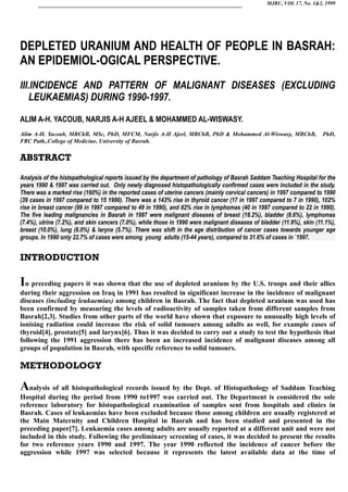 MJBU, VOL 17, No. 1&2, 1999
DEPLETED URANIUM AND HEALTH OF PEOPLE IN BASRAH:
AN EPIDEMIOL-OGICAL PERSPECTIVE.
III.INCIDENCE AND PATTERN OF MALIGNANT DISEASES (EXCLUDING
LEUKAEMIAS) DURING 1990-1997.
ALIM A-H. YACOUB, NARJIS A-H AJEEL & MOHAMMED AL-WISWASY.
Alim A-H. Yacoub, MBChB, MSc, PhD, MFCM, Narjis A-H Ajeel, MBChB, PhD & Mohammed Al-Wiswasy, MBChB, PhD,
FRC Path.,College of Medicine, University of Basrah.
ABSTRACT
Analysis of the histopathological reports issued by the department of pathology of Basrah Saddam Teaching Hospital for the
years 1990 & 1997 was carried out. Only newly diagnosed histopathologically confirmed cases were included in the study.
There was a marked rise (160%) in the reported cases of uterine cancers (mainly cervical cancers) in 1997 compared to 1990
(39 cases in 1997 compared to 15 1990). There was a 143% rise in thyroid cancer (17 in 1997 compared to 7 in 1990), 102%
rise in breast cancer (99 in 1997 compared to 49 in 1990), and 82% rise in lymphomas (40 in 1997 compared to 22 in 1990).
The five leading malignancies in Basrah in 1997 were malignant diseases of breast (18.2%), bladder (8.6%), lymphomas
(7.4%), utrine (7.2%), and skin cancers (7.0%), while those in 1990 were malignant diseases of bladder (11.9%), skin (11.1%),
breast (10.0%), lung (6.0%) & larynx (5.7%). There was shift in the age distribution of cancer cases towards younger age
groups. In 1990 only 22.7% of cases were among young adults (15-44 years), compared to 31.6% of cases in `1997.
INTRODUCTION
In preceding papers it was shown that the use of depleted uranium by the U.S. troops and their allies
during their aggression on Iraq in 1991 has resulted in significant increase in the incidence of malignant
diseases (including leukaemias) among children in Basrah. The fact that depleted uranium was used has
been confirmed by measuring the levels of radioactivity of samples taken from different samples from
Basrah[2,3]. Studies from other parts of the world have shown that exposure to unusually high levels of
ionising radiation could increase the risk of solid tumours among adults as well, for example cases of
thyroid[4], prostate[5] and larynx[6]. Thus it was decided to carry out a study to test the hypothesis that
following the 1991 aggression there has been an increased incidence of malignant diseases among all
groups of population in Basrah, with specific reference to solid tumours.
METHODOLOGY
Analysis of all histopathological records issued by the Dept. of Histopathology of Saddam Teaching
Hospital during the period from 1990 to1997 was carried out. The Department is considered the sole
reference laboratory for histopathological examination of samples sent from hospitals and clinics in
Basrah. Cases of leukaemias have been excluded because those among children are usually registered at
the Main Maternity and Children Hospital in Basrah and has been studied and presented in the
preceding paper[7]. Leukaemia cases among adults are usually reported at a different unit and were not
included in this study. Following the preliminary screening of cases, it was decided to present the results
for two reference years 1990 and 1997. The year 1990 reflected the incidence of cancer before the
aggression while 1997 was selected because it represents the latest available data at the time of
 