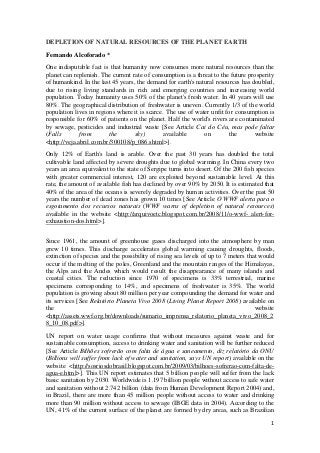 DEPLETION OF NATURAL RESOURCES OF THE PLANET EARTH
Fernando Alcoforado *
One indisputable fact is that humanity now consumes more natural resources than the
planet can replenish. The current rate of consumption is a threat to the future prosperity
of humankind. In the last 45 years, the demand for earth's natural resources has doubled,
due to rising living standards in rich and emerging countries and increasing world
population. Today humanity uses 50% of the planet's fresh water. In 40 years will use
80%. The geographical distribution of freshwater is uneven. Currently 1/3 of the world
population lives in regions where it is scarce. The use of water unfit for consumption is
responsible for 60% of patients on the planet. Half the world's rivers are contaminated
by sewage, pesticides and industrial waste [See Article Cai do Céu, mas pode faltar
(Falls        from       the       sky)        available      on        the       website
<http://veja.abril.com.br/300108/p_086.shtml>].
Only 12% of Earth's land is arable. Over the past 30 years has doubled the total
cultivable land affected by severe droughts due to global warming. In China every two
years an area equivalent to the state of Sergipe turns into desert. Of the 200 fish species
with greater commercial interest, 120 are exploited beyond sustainable level. At this
rate, the amount of available fish has declined by over 90% by 2050. It is estimated that
40% of the area of the oceans is severely degraded by human activities. Over the past 50
years the number of dead zones has grown 10 times [See Article O WWF alerta para o
esgotamento dos recursos naturais (WWF warns of depletion of natural resources)
available in the website <http://arquivoetc.blogspot.com.br/2008/11/o-wwf- alert-for-
exhaustion-dos.html>].


Since 1961, the amount of greenhouse gases discharged into the atmosphere by man
grew 10 times. This discharge accelerates global warming causing droughts, floods,
extinction of species and the possibility of rising sea levels of up to 7 meters that would
occur if the melting of the poles, Greenland and the mountain ranges of the Himalayas,
the Alps and the Andes which would result the disappearance of many islands and
coastal cities. The reduction since 1970 of specimens is 33% terrestrial, marine
specimens corresponding to 14%, and specimens of freshwater is 35%. The world
population is growing about 80 million per year compounding the demand for water and
its services [See Relatório Planeta Vivo 2008 (Living Planet Report 2008) available on
the                                                                                 website
<http://assets.wwf.org.br/downloads/sumario_imprensa_relatorio_planeta_vivo_2008_2
8_10_08.pdf>].
UN report on water usage confirms that without measures against waste and for
sustainable consumption, access to drinking water and sanitation will be further reduced
[See Article Bilhões sofrerão com falta de água e saneamento, diz relatório da ONU
(Billions will suffer from lack of water and sanitation, says UN report) available on the
website <http://sosriosdobrasil.blogspot.com.br/2009/03/bilhoes-sofrerao-com-falta-de-
agua-e.html>]. This UN report estimates that 5 billion people will suffer from the lack
basic sanitation by 2030. Worldwide is 1.197 billion people without access to safe water
and sanitation without 2.742 billion (data from Human Development Report 2004) and,
in Brazil, there are more than 45 million people without access to water and drinking
more than 90 million without access to sewage (IBGE data in 2004). According to the
UN, 41% of the current surface of the planet are formed by dry areas, such as Brazilian
                                                                                         1
 