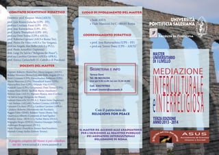 COMITATO SCIENTIFICO DIDATTICO                                LUOGO DI SVOLGIMENTO DEL MASTER
Direttore: prof. Gaspare Mura (ASUS)
                                                          	
prof. Luis Roson Galache (UPS - FF),
                                                                    • Sede ASUS                                           UNIVERSITÀ
prof.ssa Cristiana Freni (UPS - FF);
                                                                    • Viale Manzoni 24/C - 00185 Roma           PONTIFICIA SALESIANA
prof. Jose Kuruvachira (UPS - FF),
prof. Scaria Thuruthiyil (UPS - FF),
prof.ssa Doni Teresa (UPS e ASUS),                              COORDINAMENTO DIDATTICO                             Facoltà di Filosofia
prof. Roberto Cipriani (ASUS e Roma Tre),
prof. Pietro De Vitiis (ASUS e Tor Vergata),                        • prof. Jose Kuruvachira (UPS – FF)
prof.ssa Angela Ales Bello (ASUS e PUL),                            • prof.ssa Teresa Doni (UPS – ASUS)
prof. Paolo Armellini (Sapienza)
dott. Luigi De Salvia (“Religions for Peace”),
prof.ssa Carolina Carriero (ASUS e APRA),
                                                                                                                 MASTER
prof. Enrico Garlaschelli (U. Cattolica di Piacenza)
                                                                                                                 UNIVERSITARIO
                                                                                                                 DI I LIVELLO
            DOCENTI DEL MASTER
                                                                    Segreteria e info
                                                                                                                 MEDIAZIONE

                                                                                                                 I N TERCULTURALE
Cipriani Roberto (RomaTre); Mura Gaspare (ASUS);
Roldan Veronica (RomaTre); Ales Bello Angela (PUL);                 Teresa Doni
Freni Cristiana (UPS); Kureethadam Joshtrom (UPS);                  Tel. 06 96526234
Marin Maurizio (UPS); Thuruthiyil Scaria (UPS);                     (mar-gio 9,30-12,00; lun-ven 15,30-18,00)
Kuruvachira Jose (UPS); Orlando Vito (UPS);
                                                                    Cell. 3342707002
Pandolfi Luca (UPS e Urbaniana); Doni Teresa (UPS);
                                                                    e-mail: master@asusweb.it




                                                                                                                 eI N TERRELI G I O SA
Romeo Enzo (RAI); Spolnik Maria (Auxilium);
Ariesan Ioan (ASUS); Maisano Bianca, mss (Caritas);
De Salvia Luigi (Religions for Peace);
Santoni Giancarlo (S.I.P.E.A.); Kajon Irene (Sapienza);
Cera Stefano (AICoM); Teofani Cristina (AIESEC);
Gennaro Cicchese (PUL); Carolina Carriero (APRA)
Catalano Roberto (Movimento dei Focolari);                               Con il patrocinio di:
Baggio Fabio (SIMI); Baldieri Vanni (Roma Tre);
                                                                     RELIGIONS FOR PEACE
Quattrucci Alberto (Comunità di Sant’Egidio)
Bonifazi Anna (ROS CC), Farfan Marta (INAS),                                                                     TERZA EDIZIONE
Briguglio Sergio (ENEA), Manica Giuseppe (MEA);                                                                  ANNO 2013 - 2014
Ambrogio Bongiovanni (PUU);
Paolo Trianni (Pontificio Ateneo Sant’Anselmo);
                                                              IL MASTER DÀ ACCESSO ALLE GRADUATORIE
Mustafa Cenap Aydin (Istituto Tevere).
                                                               PER L’ISCRIZIONE AL REGISTRO PUBBLICO
                                                                  DEI MEDIATORI INTERCULTURALI
                                                                        DEL COMUNE DI ROMA
 Il progetto completo del Master si può consultare
    nei siti: www.unisal.it e www.asusweb.it
 