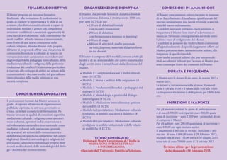 FINALITÀ E OBIETTIVI                      ORGANIZZAZIONE DIDATTICA                                    CONDIZIONI DI AMMISSIONE

Il Master propone un percorso formativo                  Il Master, che prevede lezioni di didattica frontale       Al Master sono ammessi coloro che sono in possesso
finalizzato alla formazione di professionisti in         e formazione a distanza, è strutturato in 1500 ore,        di un Baccalaureato; di una laurea quadriennale del
grado di cogliere le opportunità e le sfide di un        pari a 60 ECTS, di cui:                                    vecchio ordinamento; una laurea triennale o speciali-
contesto pluralistico e multiculturale e capaci di              • 120 ore di didattica frontale                     stica del nuovo ordinamento.
individuare, mediare e gestire con competenza                     con incontri residenziali                         I candidati laureandi potranno essere ammessi a
situazioni conflittuali e potenziali opportunità di             • 296 ore di didattica                              frequentare il Master “con riserva” e dovranno co-
crescita e di arricchimento. Nella convinzione che                con formazione a distanza (e-learning)            municare l’avvenuto conseguimento del titolo entro
molti conflitti, a livello interno e internazionale,            • 100 ore di stage                                  l’ultimo mese di svolgimento del Master.
sono frutto di una scarsa conoscenza delle                      • 984 ore di attività di studio personale           I candidati in possesso dei titoli richiesti e interessati
culture, religioni, filosofie diverse dalla propria,              su testi, dispense, materiale didattico forni-    all’approfondimento di specifici argomenti offerti dal
il Master si propone di offrire una piattaforma di                                                                  Master, potranno essere ammessi come uditori, alla
                                                                  to dai docenti.
conoscenze filosofiche e culturali di base su cui                                                                   frequenza di specifici moduli.
verranno innestate competenze nuove derivanti            Il Master si compone di 5 moduli comuni a tutti gli        Sono anche ammessi uditori che, pur non avendo i
dagli sviluppi della pedagogia interculturale, della     iscritti e di un sesto modulo che dovrà essere scelto      titoli accademici richiesti per l’accesso al Master, pos-
mediazione culturale e religiosa, della gestione e       dagli iscritti entro i tempi fissati dalla direzione del   sono comunque fruire dei contenuti del Master.
risoluzione dei conflitti. Un’attenzione particolare     Master.
è riservata allo sviluppo di abilità nel settore delle                                                                        DURATA E FREQUENZA
comunicazioni e dei mass media, del giornalismo          •	 Modulo 1: Complessità sociale e multiculturali-
interculturale e delle media relations in una               smo (10 ECTS)                                           Il Master avrà la durata di un anno, da marzo 2013 a
società complessa.                                       •	 Modulo 2: Storia e politica delle migrazioni (8         marzo 2014.
                                                            ECTS)                                                   Le lezioni si terranno una volta al mese, il venerdì
                                                         •	 Modulo 3: Fondamenti filosofici e pedagogici del        dalle 15,00 alle 19,00 e il sabato dalle 9,00 alle 19,00.
                                                            dialogo (9 ECTS)                                        La frequenza alle lezioni è obbligatoria per l’80% delle
        OPPORTUNITÀ LAVORATIVE                           •	 Modulo 4: Metodologia e pratica del dialogo             ore.
                                                            interreligioso (9 ECTS)
I professionisti formati dal Master saranno in
                                                         •	 Modulo 5: Mediazione interculturale e gestione                   ISCRIZIONI E SCADENZE
grado di operare all’interno di organizzazioni
pubbliche e private, in enti non governativi e              dei conflitti (8 ECTS)
                                                         •	 Modulo 6a (specialistico): Mediazione culturale         Per gli studenti ordinari la quota di partecipazione
Onlus, in istituti scolastici e di formazione. Po-
                                                            e religiosa in ambito educativo e didattico (8          è di euro 2.500,00 così ripartiti: euro 200,00 quale
tranno lavorare in qualità di consulenti esperti in
                                                            ECTS)                                                   tassa di iscrizione + euro 2.300 per i sei moduli di cui
mediazione culturale e religiosa, come operatori
                                                         •	 Modulo 6b (specialistico): Mediazione culturale         si compone il Master.
socio-culturali, operatori nella cooperazione e
                                                            e religiosa in ambito istituzionale e delle relazio-    Per gli uditori: euro 200,00 quale tassa di iscrizione +
nel volontariato nazionale e internazionale, come
                                                                                                                    euro 400,00 per ogni modulo scelto.
mediatori culturali nelle ambasciate, giornali-             ni pubbliche (8 ECTS).
                                                                                                                    Il pagamento è previsto in tre rate: iscrizione e pri-
sti, operatori nel settore delle comunicazioni e
                                                                                                                    ma rata di euro 1.000,00 entro il 28 febbraio 2013;
dell’editoria con specifiche competenze nel campo
                                                                    TITOLO CONSEGUITO                               seconda rata di euro 750,00 entro il 30 giugno 2013;
degli studi filosofici, antropologici e religiosi, del
                                                            Diploma di Master Universitario di I livello in         terza rata di euro 750,00 entro il 31 ottobre 2013.
pluralismo culturale e confessionale proprio delle              MEDIAZIONE INTERCULTURALE
società multiculturali, della metodologia del dialo-                   E INTERRELIGIOSA                                   Termine ultimo per la presentazione
go e dell’etica del riconoscimento.                       rilasciato dall’Università Pontificia Salesiana.                 delle domande: 10 febbraio 2013.
 
