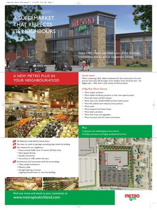 Depliant Metro BIL:Layout 1   5/16/08   9:07 AM   Page 1




       A SUPERMARKET
       THAT RESPECTS
       ITS NEIGHBOURS


                                                                                Since 1982, Metro has been part of the Kirkland
                                                                                community and an active corporate citizen




       A NEW METRO PLUS IN                                                         Good news!
                                                                                   Metro is planning a $12 million investment for the construction of a new
       YOUR NEIGHBOURHOOD                                                          grocery store that will be larger, more modern, more attractive and – the
                                                                                   biggest plus – filled with a wide variety of fresh products.

                                                                                   A Big Plus: More Choice
                                                                                   •   More organic products
                                                                                   •   More Health and Beauty products in their own special section
                                                                                   •   More deli meats and fine cheeses
                                                                                   •   More meat and a RedGrill AAA premium beef counter
                                                                                   •   More fish, seafood and ready-to-cook products
                                                                                   •   More sushis
                                                                                   •   More prepared and frozen foods
                                                                                   •   More bakery products
                                                                                   •   More fresh fruits and vegetables
                                                                                   •   More non-food items for home and kitchen




                                                                                   Plus:
                                                                                   A pleasant and well-designed new interior
                                                                                   Friendly, courteous and highly professional service


       A All deliveries made behind closed doors
       B   No mess, no smell, no garbage; everything kept inside the building
       C No nuisance for our neighbours:
         • Grass-covered buffer zone 15 meters (50 feet) wide                    RONA L’ENTREPÔT
         • New opaque fencing
         • Double tree barrier
                                                                                                                           43,143 sq. ft
         • No activity or traffic within this zone                                                                          (4,008 m2)
       D Architecture that harmonizes with the surroundings:
         • Clean, simple architecture
         • Masonry walls
         • No lights glaring on houses
           (Lighting directed down or onto the building)




       Find out more and send us your comments at
       www.metropluskirkland.com