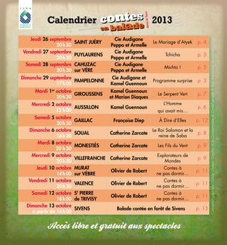 16
Jeudi 26 septembre
20 h 30
SAINT JUÉRY
Cie Audigane
Peppo et Armelle
Le Mariage d’Atyek p. 4
Vendredi 27 septembre
20 h 30
PUYLAURENS
Cie Audigane
Peppo et Armelle
Tchicha p. 5
Samedi 28 septembre
20 h 30
CAHUZAC
sur VÈRE
Cie Audigane
Peppo et Armelle
Michto ! p. 5
Dimanche 29 septembre
17 h 00
PAMPELONNE
Cie Audigane et
Kamel Guennoun
Programme surprise p. 3
Mardi 1er
octobre
20 h 30
GIROUSSENS
Kamel Guennoun
et Marion Diaques
Le Serpent Vert p. 7
Mercredi 2 octobre
15  h 00
AUSSILLON Kamel Guennoun
L’Homme
qui avait mis…
p. 6
Samedi 5 octobre
20 h 30
GAILLAC Françoise Diep À Dire d’Elles p. 12
Dimanche 6 octobre
16 h 30
SOUAL Catherine Zarcate
Le Roi Salomon et la
reine de Saba
p. 8
Mardi 8 octobre
20  h 30
MONESTIÉS Catherine Zarcate Les Fils du Vent p. 9
Mercredi 9 octobre
20 h 30
VILLEFRANCHE Catherine Zarcate
Explorateurs de
Mondes
p. 9
Jeudi 10 octobre
14 h 00
MURAT
sur VÈBRE
Olivier de Robert
Contes à
ne pas dormir…
p. 11
Vendredi 11 octobre
20 h 30
VALENCE Olivier de Robert
Contes à
ne pas dormir…
p. 11
Samedi 12 octobre
18 h 00
ST
PIERRE
de TRIVISY
Olivier de Robert
Contes à
ne pas dormir…
p. 11
Dimanche 13 octobre
à partir de 14 h 00
SIVENS Balade contée en forêt de Sivens p. 13
Calendrier			 2013
dansleTarn
contes
en balade
contes
en balade
dansleTarn
Conceptiongraphiqhe:CécileChabert-DirectiondelaCommunicationduConseilgénéralduTarn-Impression:Escourbiac
 