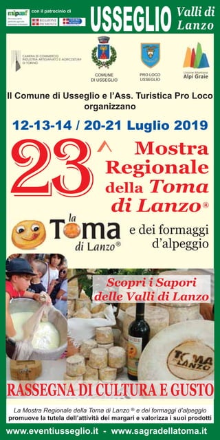 USSEGLIOValli di
Lanzo
con il patrocinio di
12-13-14 / 20-21 Luglio 2019
Mostra
Regionale
della Toma
di Lanzo®
e dei formaggi
d’alpeggio
23^
COMUNE
DI USSEGLIO
PRO LOCO
USSEGLIO
Il Comune di Usseglio e l’Ass. Turistica Pro Loco
organizzano
Scopri i Sapori
delle Valli di Lanzo
RASSEGNA DI CULTURA E GUSTO
www.eventiusseglio.it - www.sagradellatoma.it
La Mostra Regionale della Toma di Lanzo ® e dei formaggi d’alpeggio
promuove la tutela dell’attività dei margari e valorizza i suoi prodotti
 