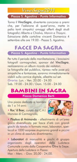 VinciSagra2011
   Piazza S. Agostino - Punto Informativo
Torna il VinciSagra, divertente concorso a premi
che, per l’edizione di quest’anno, mette in
palio tanti simpatici omaggi offerti dagli studi
fotografici Alberto e Chialvo, Marvin e Thosyni.
Estrazione delle cartoline vincenti Domenica 4
settembre alle ore 19.00 - Piazza S. Agostino.

      Facce da Sagra
   Piazza S. Agostino - Punto Informativo
Per tutto il periodo della manifestazione, i bravissimi
fotografi carmagnolesi, sponsor del VinciSagra,
realizzeranno un album ricordo dei visitatori.
Le fotografie del pubblico, ripreso nelle pose più
simpatiche e fantasiose, saranno immediatamente
visibili sulla cornice digitale, allestita sul set.
Orario: Lun. - Ven. 20.00 - 24.00
Sab. 19.00 - 24.00 / Dom. 15.00 - 24.00

  Bambini in Sagra
             Piazza Domenico Berti

Una piazza dedicata ai bambini
da 1 a 14 anni:
• Roc ‘d Bosc, curato dal C.A.I.
Monviso di Carmagnola;
• Playbus di Animando - allestimento di un’area
gioco diversificata per fasce d’età con grandi
giochi da tavolo in formato maxi, laboratori, spet-
tacoli e 1000 sorprese stupiranno grandi e piccini
in un clima di assoluto divertimento;
• Laboratori di manualità e giochi di gruppo
organizzato dagli operatori della Ludoteca
Comunale curata dalla Cooperativa Oltre la Siepe.
Apertura della Ludoteca in Piazza:
Mar. - Merc. - Giov. 20,00 - 24,00.
 