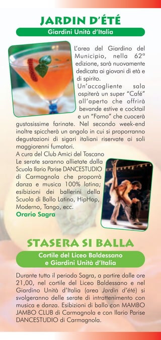 Jardin d’été
             Giardini Unità d’Italia

                        L’area del Giardino del
                        Municipio, nella 62ª
                         edizione, sarà nuovamente
                         dedicata ai giovani di età e
                         di spirito.
                          Un’accogliente        sala
                          ospiterà un super “Café”
                          all’aperto che offrirà
                          bevande estive e cocktail
                          e un “Forno” che cuocerà
gustosissime farinate. Nel secondo week-end
inoltre spiccherà un angolo in cui si proporranno
degustazioni di sigari italiani riservate ai soli
maggiorenni fumatori.
A cura del Club Amici del Toscano
Le serate saranno allietate dalla
Scuola Ilario Parise DANCESTUDIO
di Carmagnola che proporrà
danza e musica 100% latina;
esibizioni dei ballerini della
Scuola di Ballo Latino, HipHop,
Moderno, Tango, ecc.
Orario Sagra



    Stasera si Balla
         Cortile del Liceo Baldessano
           e Giardini Unità d’Italia

Durante tutto il periodo Sagra, a partire dalle ore
21,00, nel cortile del Liceo Baldessano e nel
Giardino Unità d’Italia (area Jardin d’été) si
svolgeranno delle serate di intrattenimento con
musica e danza. Esibizioni di ballo con MAMBO
JAMBO CLUB di Carmagnola e con Ilario Parise
DANCESTUDIO di Carmagnola.
 